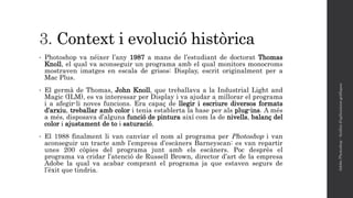 3. Context i evolució històrica
• Photoshop va néixer l’any 1987 a mans de l’estudiant de doctorat Thomas
Knoll, el qual va aconseguir un programa amb el qual monitors monocroms
mostraven imatges en escala de grisos: Display, escrit originalment per a
Mac Plus.
• El germà de Thomas, John Knoll, que treballava a la Industrial Light and
Magic (ILM), es va interessar per Display i va ajudar a millorar el programa
i a afegir-li noves funcions. Era capaç de llegir i escriure diversos formats
d’arxiu, treballar amb color i tenia establerta la base per als plug-ins. A més
a més, disposava d’alguna funció de pintura així com la de nivells, balanç del
color i ajustament de to i saturació.
• El 1988 finalment li van canviar el nom al programa per Photoshop i van
aconseguir un tracte amb l’empresa d’escàners Barneyscan: es van repartir
unes 200 còpies del programa junt amb els escàners. Poc desprès el
programa va cridar l’atenció de Russell Brown, director d’art de la empresa
Adobe la qual va acabar comprant el programa ja que estaven segurs de
l’èxit que tindria.
AdobePhotoshop-Anàlisid'aplicacionsgràfiques
 