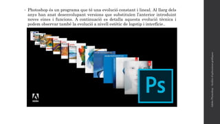 • Photoshop és un programa que té una evolució constant i lineal. Al llarg dels
anys han anat desenvolupant versions que substituïen l’anterior introduint
noves eines i funcions. A continuació es detalla aquesta evolució tècnica i
podem observar també la evolució a nivell estètic de logotip i interfície..
AdobePhotoshop-Anàlisid'aplicacionsgràfiques
 