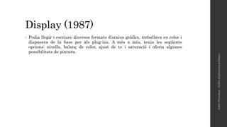 Display (1987)
• Podia llegir i escriure diversos formats d’arxius gràfics, treballava en color i
disposava de la base per als plug-ins. A més a més, tenia les següents
opcions: nivells, balanç de color, ajust de to i saturació i oferia algunes
possibilitats de pintura.
AdobePhotoshop-Anàlisid'aplicacionsgràfiques
 
