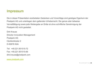 Impressum
Die in dieser Präsentation erarbeiteten Gedanken und Vorschläge sind geistiges Eigentum der
Pixelpark AG und unterliegen dem geltenden Urheberrecht. Die ganze oder teilweise
Vervielfältigung sowie jede Weitergabe an Dritte ist ohne schriftliche Genehmigung der
Pixelpark AG nicht gestattet.

Dirk Krause
Director Innovation Management
Pixelpark AG
Cäcilienkloster 2
D-50676 Köln

Tel: +49.221.951515-72
Fax: +49.221.951515-66
dirk.krause@pixelpark.com

www.pixelpark.com
                                                                                   © pixelpark   |   28
 