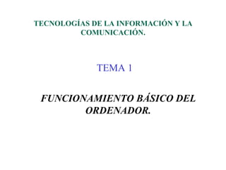 TECNOLOGÍAS DE LA INFORMACIÓN Y LA
         COMUNICACIÓN.



             TEMA 1


 FUNCIONAMIENTO BÁSICO DEL
        ORDENADOR.
 