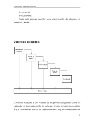 Engenharia de Programação


      Incremental;
      Evolucionária.
      Toda esta secção constitui uma interpretação do disposto na
referência [FAI96].




Descrição do modelo




O modelo Cascata é um modelo de engenharia projectado para ser
aplicado no desenvolvimento do software. A ideia principal que o dirige
é que as diferentes etapas de desenvolvimento seguem uma sequência:


                                                                      2
 