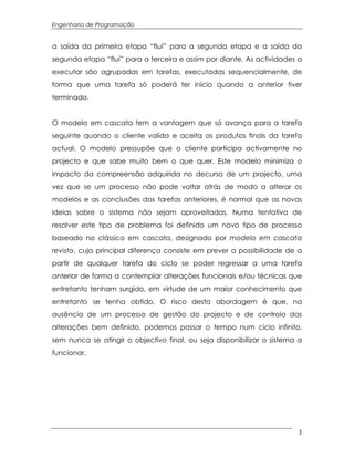Engenharia de Programação


a saída da primeira etapa “fluí” para a segunda etapa e a saída da
segunda etapa “fluí” para a terceira e assim por diante. As actividades a
executar são agrupadas em tarefas, executadas sequencialmente, de
forma que uma tarefa só poderá ter início quando a anterior tiver
terminado.


O modelo em cascata tem a vantagem que só avança para a tarefa
seguinte quando o cliente valida e aceita os produtos finais da tarefa
actual. O modelo pressupõe que o cliente participa activamente no
projecto e que sabe muito bem o que quer. Este modelo minimiza o
impacto da compreensão adquirida no decurso de um projecto, uma
vez que se um processo não pode voltar atrás de modo a alterar os
modelos e as conclusões das tarefas anteriores, é normal que as novas
ideias sobre o sistema não sejam aproveitadas. Numa tentativa de
resolver este tipo de problema foi definido um novo tipo de processo
baseado no clássico em cascata, designado por modelo em cascata
revisto, cuja principal diferença consiste em prever a possibilidade de a
partir de qualquer tarefa do ciclo se poder regressar a uma tarefa
anterior de forma a contemplar alterações funcionais e/ou técnicas que
entretanto tenham surgido, em virtude de um maior conhecimento que
entretanto se tenha obtido. O risco desta abordagem é que, na
ausência de um processo de gestão do projecto e de controlo das
alterações bem definido, podemos passar o tempo num ciclo infinito,
sem nunca se atingir o objectivo final, ou seja disponibilizar o sistema a
funcionar.




                                                                        3
 