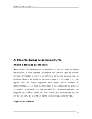 Engenharia de Programação




As Diferentes Etapas de Desenvolvimento
Análise e definição dos requisitos

Nesta etapa, estabelecem-se os requisitos do produto que se deseja
desenvolver, o que consiste usualmente nos serviços que se devem
fornecer, limitações e objetivos do software. Sendo isso estabelecido, os
requisitos devem ser definidos de uma maneira apropriada para que
sejam   úteis   na   etapa   seguinte.   Esta   etapa   inclui   também   a
documentação e o estudo da facilidade e da viabilidade do projecto
com o fim de determinar o processo de início de desenvolvimento do
projecto do sistema; pode ser vista como uma concepção de um
produto de software e também como o início do seu ciclo de vida.


Projecto do sistema




                                                                          4
 
