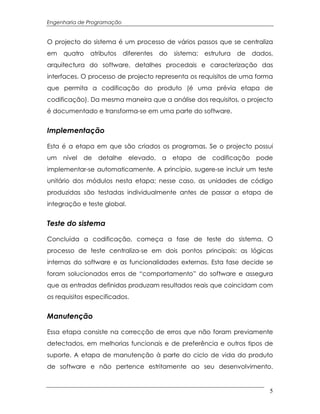 Engenharia de Programação


O projecto do sistema é um processo de vários passos que se centraliza
em   quatro   atributos     diferentes   do   sistema:   estrutura   de   dados,
arquitectura do software, detalhes procedais e caracterização das
interfaces. O processo de projecto representa os requisitos de uma forma
que permita a codificação do produto (é uma prévia etapa de
codificação). Da mesma maneira que a análise dos requisitos, o projecto
é documentado e transforma-se em uma parte do software.


Implementação

Esta é a etapa em que são criados os programas. Se o projecto possui
um   nível   de detalhe elevado, a etapa de codificação pode
implementar-se automaticamente. A princípio, sugere-se incluir um teste
unitário dos módulos nesta etapa; nesse caso, as unidades de código
produzidas são testadas individualmente antes de passar a etapa de
integração e teste global.


Teste do sistema

Concluída a codificação, começa a fase de teste do sistema. O
processo de teste centraliza-se em dois pontos principais: as lógicas
internas do software e as funcionalidades externas. Esta fase decide se
foram solucionados erros de “comportamento” do software e assegura
que as entradas definidas produzam resultados reais que coincidam com
os requisitos especificados.


Manutenção

Essa etapa consiste na correcção de erros que não foram previamente
detectados, em melhorias funcionais e de preferência e outros tipos de
suporte. A etapa de manutenção à parte do ciclo de vida do produto
de software e não pertence estritamente ao seu desenvolvimento.


                                                                               5
 