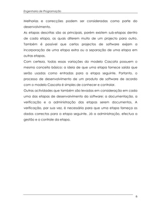 Engenharia de Programação


Melhorias e correcções podem ser consideradas como parte do
desenvolvimento.
As etapas descritas são as principais, porém existem sub-etapas dentro
de cada etapa, as quais diferem muito de um projecto para outro.
Também é possível que certos projectos de software exijam a
incorporação de uma etapa extra ou a separação de uma etapa em
outras etapas.
Com certeza, todas essas variações do modelo Cascata possuem o
mesmo conceito básico: a ideia de que uma etapa fornece saída que
serão usadas como entradas para a etapa seguinte. Portanto, o
processo de desenvolvimento de um produto de software de acordo
com o modelo Cascata é simples de conhecer e controlar.
Outras actividades que também são levadas em consideração em cada
uma das etapas de desenvolvimento do software: a documentação, a
verificação e a administração das etapas serem documentos. A
verificação, por sua vez, é necessária para que uma etapa forneça os
dados correctos para a etapa seguinte. Já a administração, efectua a
gestão e o controle da etapa.




                                                                     6
 