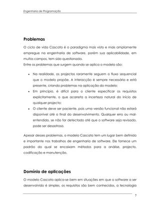 Engenharia de Programação




Problemas
O ciclo de vida Cascata é o paradigma mais visto e mais amplamente
empregue na engenharia de software, porém sua aplicabilidade, em
muitos campos, tem sido questionada.
Entre os problemas que surgem quando se aplica o modelo são:


   ·   Na realidade, os projectos raramente seguem o fluxo sequencial
       que o modelo propõe. A interacção é sempre necessária e está
       presente, criando problemas na aplicação do modelo;
   ·   Em princípio, é difícil para o cliente especificar os requisitos
       explicitamente, o que acarreta a incerteza natural do início de
       qualquer projecto;
   ·   O cliente deve ser paciente, pois uma versão funcional não estará
       disponível até o final do desenvolvimento. Qualquer erro ou mal-
       entendido, se não for detectado até que o software seja revisado,
       pode ser desastroso.


Apesar desses problemas, o modelo Cascata tem um lugar bem definido
e importante nos trabalhos de engenharia de software. Ele fornece um
padrão do qual se encaixam métodos para a análise, projecto,
codificação e manutenção.




Domínio de aplicações
O modelo Cascata aplica-se bem em situações em que o software a ser
desenvolvido é simples, os requisitos são bem conhecidos, a tecnologia


                                                                       7
 