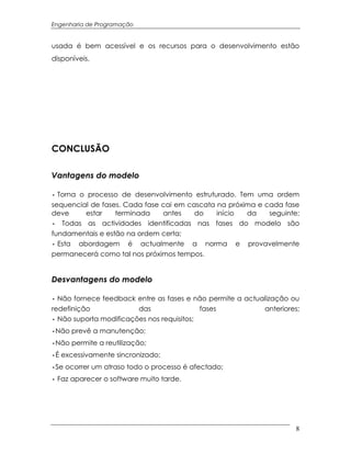 Engenharia de Programação


usada é bem acessível e os recursos para o desenvolvimento estão
disponíveis.




CONCLUSÃO

Vantagens do modelo

∙ Torna o processo de desenvolvimento estruturado. Tem uma ordem
sequencial de fases. Cada fase cai em cascata na próxima e cada fase
deve     estar    terminada    antes    do    início  da    seguinte;
∙ Todas as actividades identificadas nas fases do modelo são
fundamentais e estão na ordem certa;
∙ Esta abordagem é actualmente a norma e provavelmente
permanecerá como tal nos próximos tempos.


Desvantagens do modelo

∙ Não fornece feedback entre as fases e não permite a actualização ou
redefinição             das                fases           anteriores;
∙ Não suporta modificações nos requisitos;
∙Não prevê a manutenção;
∙Não permite a reutilização;
∙É excessivamente sincronizado;
∙Se ocorrer um atraso todo o processo é afectado;
∙ Faz aparecer o software muito tarde.




                                                                     8
 