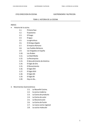 CFGS DIRECCION EN COCINA GASTRONOMÍA Y NUTRICION TEMA 1: HISTORIA DE LA COCINA
1
CFGS DIRECCION EN COCINA GASTRONOMÍA Y NUTRICION
TEMA 1: HISTORIA DE LA COCINA
INDICE:
 Historia de la cocina.
1.1. Primera fase
1.2. El pastoreo
1.3. El fuego
1.4. El agua
1.5. La agricultura
1.6. El Antiguo Egipto
1.7. El Imperio Romano
1.8. Los Pueblos Bárbaros
1.9. Los Visigodos en España
1.10. Los Árabes
1.11. La Edad Media
1.12. La Reconquista
1.13. El descubrimiento de América
1.14. El Siglo de Oro
1.15. El Renacimiento
1.16. El Siglo XVII
1.17. El Siglo XVIII
1.18. El Siglo XIX
1.19. El Siglo XX
1.20. Hoy en día…
2. Movimientos Gastronómicos
2.1. La Nouvelle Cuisine.
2.2. la cocina moderna
2.3. La Cocina de producto
2.4. La Cocina de autor
2.5. La Deconstrución
2.6. La Cocina de fusión
2.7. La nueva cocina regional
2.8. La cocina molecular
 