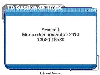 TD Gestion de projet 
Séance 1 
Mercredi 5 novembre 2014 
13h30-16h30 
S. Bocquet-Tourneur 
 