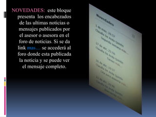 NOVEDADES: este bloque
  presenta los encabezados
   de las ultimas noticias o
   mensajes publicados por
   el asesor o asesora en el
   foro de noticias. Si se da
  link mas… se accederá al
  foro donde esta publicada
   la noticia y se puede ver
     el mensaje completo.
 