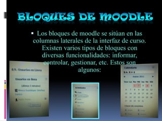  Los bloques de moodle se sitúan en las
columnas laterales de la interfaz de curso.
   Existen varios tipos de bloques con
   diversas funcionalidades: informar,
    controlar, gestionar, etc. Estos son
                 algunos:
 