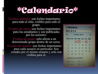 Eventos globales: son fechas importantes
   para todo el sitio, visibles para todo el
                    grupo.
 Eventos de curso: son fechas importantes
    para los estudiantes y son publicadas
               por los asesores.
    Eventos de grupo: solo afecta a un
   determinado grupo dentro de un curso.
Eventos de usuario: son fechas importantes
     para cada usuario en particular. Son
  creados por el mismo usuario y solo son
               visibles para el.
 