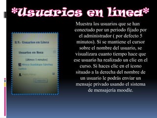 Muestra los usuarios que se han
conectado por un periodo fijado por
   el administrador ( por defecto 5
 minutos). Si se mantiene el cursor
   sobre el nombre del usuario, se
 visualizara cuanto tiempo hace que
ese usuario ha realizado un clic en el
   curso. Si haces clic en el icono
 situado a la derecha del nombre de
    un usuario le podrás enviar un
 mensaje privado usando el sistema
        de mensajería moodle.
 