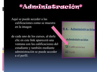 Aquí se puede acceder a las
  calificaciones como se muestra
  en la imagen

de cada uno de los cursos, al darle
   clic en este link aparecerá una
   ventana con las calificaciones del
   estudiante y también mediante
   administración se puede acceder
   a el perfil.
 