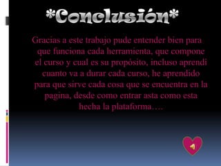 Gracias a este trabajo pude entender bien para
 que funciona cada herramienta, que compone
el curso y cual es su propósito, incluso aprendí
  cuanto va a durar cada curso, he aprendido
para que sirve cada cosa que se encuentra en la
   pagina, desde como entrar asta como esta
             hecha la plataforma….
 