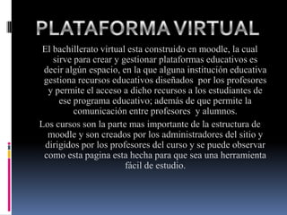 El bachillerato virtual esta construido en moodle, la cual
   sirve para crear y gestionar plataformas educativos es
 decir algún espacio, en la que alguna institución educativa
 gestiona recursos educativos diseñados por los profesores
  y permite el acceso a dicho recursos a los estudiantes de
     ese programa educativo; además de que permite la
         comunicación entre profesores y alumnos.
Los cursos son la parte mas importante de la estructura de
  moodle y son creados por los administradores del sitio y
 dirigidos por los profesores del curso y se puede observar
 como esta pagina esta hecha para que sea una herramienta
                       fácil de estudio.
 