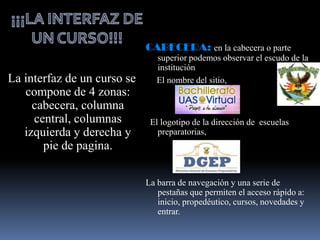 CABECERA: en la cabecera o parte
                                superior podemos observar el escudo de la
                                institución
La interfaz de un curso se      El nombre del sitio,
   compone de 4 zonas:
     cabecera, columna
     central, columnas        El logotipo de la dirección de escuelas
   izquierda y derecha y        preparatorias,
       pie de pagina.

                             La barra de navegación y una serie de
                                pestañas que permiten el acceso rápido a:
                                inicio, propedéutico, cursos, novedades y
                                entrar.
 