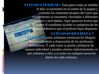 COLUMNA CENTRAL: Esta parte como su nombre
        lo dice se encuentra en el centro de la pagina y
          contiene los elementos propios del curso que
     normalmente se encuentra vinculadas a diferentes
      recursos y actividades. Aquí aparecen iconos que
     permiten al estudiante acceder a cualquiera de los
  elementos didácticos que el profesor haya dispuesto.
                    COLUMNAS IZQUIERDA Y
 DERECHA: estas columnas contienen los bloques
  que moodle pone a disposición de los profesores
  diseñadores. Y cada curso se puede configurar de
manera individual y pueden situarse indistintamente en
 una columna u otra, a si como en cualquier posición
               dentro de cada columna.
 