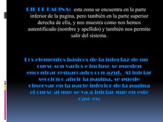 PIE DE PAGINA: esta zona se encuentra en la parte
 inferior de la pagina, pero también en la parte superior
     derecha de ella, y nos muestra como nos hemos
autentificado (nombre y apellido) y también nos permite
                     salir del sistema.



Los elementos básicos de la interfaz de un
     curso son varios e incluso se pueden
 encontrar remarcados con azul. Al iniciar
      sección o abrir la pagina, se puede
  observar en la parte inferior de la pagina
  el curso al que se va a iniciar que en este
                    caso es:
 