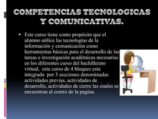  Este curso tiene como propósito que el
  alumno utilice las tecnologías de la
  información y comunicación como
  herramientas básicas para el desarrollo de las
  tareas e investigación académicas necesarias
  en los diferentes curso del bachillerato
  virtual, este curso de 4 bloques esta
  integrado por 3 secciones denominadas
  actividades previas, actividades de
  desarrollo, actividades de cierre las cuales se
  encuentran al centro de la pagina.
 