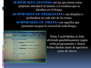 ACTIVIDADES PREVIAS: son las que tienen como
   propósito introducir al alumno a la temática que se
                  abordara en el bloque.
ACTIVIDADES DE DESARROLLO: van dirigidas a
         profundizar en cada uno de los temas.
  ACTIVIDADES DE CIERRE: son aquellas que
     pretenden integrar lo esencial de cada bloque.
 