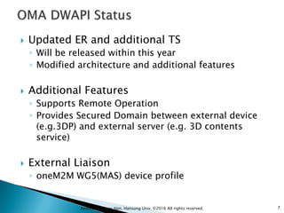  Updated ER and additional TS
◦ Will be released within this year
◦ Modified architecture and additional features
 Additional Features
◦ Supports Remote Operation
◦ Provides Secured Domain between external device
(e.g.3DP) and external server (e.g. 3D contents
service)
 External Liaison
◦ oneM2M WG5(MAS) device profile
7Andrew Min-gyu Han, Hansung Univ. ©2016 All rights reserved.
 