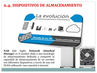 2.4. DISPOSITIVOS DE ALMACENAMIENTO 
NAS (del inglés Network Attached 
Storage) es el nombre dado a una tecnología 
de almacenamiento dedicada a compartir la 
capacidad de almacenamiento de un servidor 
con diferentes dispositivos a través de una red 
DLNA utilizando una conexión a internet 
 