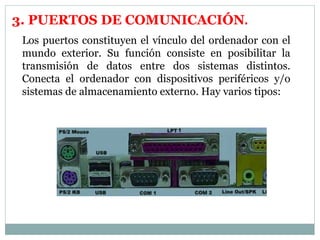 3. PUERTOS DE COMUNICACIÓN. 
Los puertos constituyen el vínculo del ordenador con el 
mundo exterior. Su función consiste en posibilitar la 
transmisión de datos entre dos sistemas distintos. 
Conecta el ordenador con dispositivos periféricos y/o 
sistemas de almacenamiento externo. Hay varios tipos: 
 