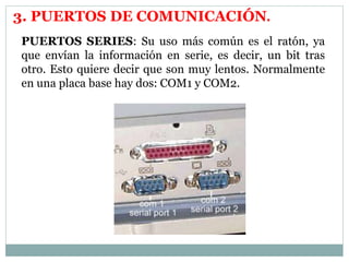 3. PUERTOS DE COMUNICACIÓN. 
PUERTOS SERIES: Su uso más común es el ratón, ya 
que envían la información en serie, es decir, un bit tras 
otro. Esto quiere decir que son muy lentos. Normalmente 
en una placa base hay dos: COM1 y COM2. 
 