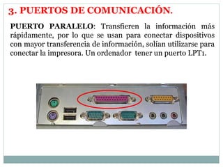 3. PUERTOS DE COMUNICACIÓN. 
PUERTO PARALELO: Transfieren la información más 
rápidamente, por lo que se usan para conectar dispositivos 
con mayor transferencia de información, solían utilizarse para 
conectar la impresora. Un ordenador tener un puerto LPT1. 
 