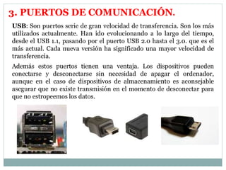3. PUERTOS DE COMUNICACIÓN. 
USB: Son puertos serie de gran velocidad de transferencia. Son los más 
utilizados actualmente. Han ido evolucionando a lo largo del tiempo, 
desde el USB 1.1, pasando por el puerto USB 2.0 hasta el 3.0. que es el 
más actual. Cada nueva versión ha significado una mayor velocidad de 
transferencia. 
Además estos puertos tienen una ventaja. Los dispositivos pueden 
conectarse y desconectarse sin necesidad de apagar el ordenador, 
aunque en el caso de dispositivos de almacenamiento es aconsejable 
asegurar que no existe transmisión en el momento de desconectar para 
que no estropeemos los datos. 
 