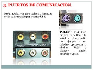 3. PUERTOS DE COMUNICACIÓN. 
PS/2: Exclusivos para teclado y ratón. Se 
están sustituyendo por puertos USB. 
PUERTO RCA : Se 
emplea para llevar la 
señal de vídeo y audio 
por ejemplo a un 
televisor ,proyector o 
similar. Rojo y 
blanco= audio, 
amarillo= vídeo. 
 