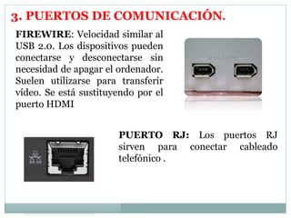 3. PUERTOS DE COMUNICACIÓN. 
FIREWIRE: Velocidad similar al 
USB 2.0. Los dispositivos pueden 
conectarse y desconectarse sin 
necesidad de apagar el ordenador. 
Suelen utilizarse para transferir 
vídeo. Se está sustituyendo por el 
puerto HDMI 
PUERTO RJ: Los puertos RJ 
sirven para conectar cableado 
telefónico . 
 