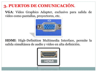 3. PUERTOS DE COMUNICACIÓN. 
VGA: Video Graphics Adapter, exclusivo para salida de 
video como pantallas, proyectores, etc. 
HDMI: High-Definition Multimedia Interface, permite la 
salida simultánea de audio y video en alta definición. 
 