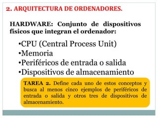 2. ARQUITECTURA DE ORDENADORES. 
HARDWARE: Conjunto de dispositivos 
físicos que integran el ordenador: 
•CPU (Central Process Unit) 
•Memoria 
•Periféricos de entrada o salida 
•Dispositivos de almacenamiento 
TAREA 2. Define cada uno de estos conceptos y 
busca al menos cinco ejemplos de periféricos de 
entrada o salida y otros tres de dispositivos de 
almacenamiento. 
 