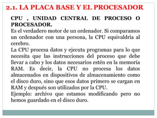 2.1. LA PLACA BASE Y EL PROCESADOR 
CPU , UNIDAD CENTRAL DE PROCESO O 
PROCESADOR. 
Es el verdadero motor de un ordenador. Si comparamos 
un ordenador con una persona, la CPU equivaldría al 
cerebro. 
La CPU procesa datos y ejecuta programas para lo que 
necesita que las instrucciones del proceso que debe 
llevar a cabo y los datos necesarios estén en la memoria 
RAM. Es decir, la CPU no procesa los datos 
almacenados en dispositivos de almacenamiento como 
el disco duro, sino que esos datos primero se cargan en 
RAM y después son utilizados por la CPU. 
Ejemplo: archivo que estamos modificando pero no 
hemos guardado en el disco duro. 
 