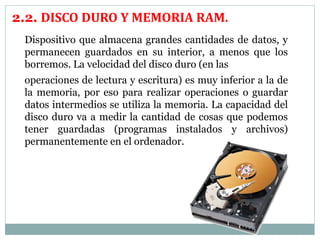 2.2. DISCO DURO Y MEMORIA RAM. 
Dispositivo que almacena grandes cantidades de datos, y 
permanecen guardados en su interior, a menos que los 
borremos. La velocidad del disco duro (en las 
operaciones de lectura y escritura) es muy inferior a la de 
la memoria, por eso para realizar operaciones o guardar 
datos intermedios se utiliza la memoria. La capacidad del 
disco duro va a medir la cantidad de cosas que podemos 
tener guardadas (programas instalados y archivos) 
permanentemente en el ordenador. 
 