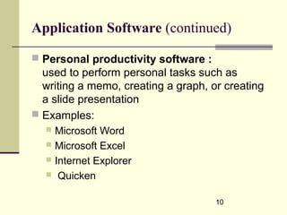 10
Application Software (continued)
 Personal productivity software :
used to perform personal tasks such as
writing a memo, creating a graph, or creating
a slide presentation
 Examples:
 Microsoft Word
 Microsoft Excel
 Internet Explorer
 Quicken
 