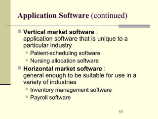 11
Application Software (continued)
 Vertical market software :
application software that is unique to a
particular industry
 Patient-scheduling software
 Nursing allocation software
 Horizontal market software :
general enough to be suitable for use in a
variety of industries
 Inventory management software
 Payroll software
 