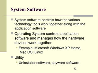12
System Software
 System software controls how the various
technology tools work together along with the
application software
 Operating System controls application
software and manages how the hardware
devices work together
 Example: Microsoft Windows XP Home,
Mac OS, Linux
 Utility
 Uninstaller software, spyware software
 