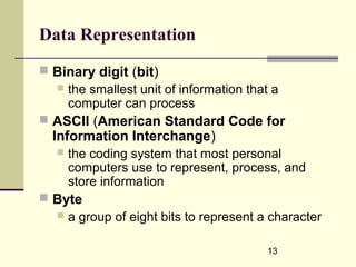 13
Data Representation
 Binary digit (bit)
 the smallest unit of information that a
computer can process
 ASCII (American Standard Code for
Information Interchange)
 the coding system that most personal
computers use to represent, process, and
store information
 Byte
 a group of eight bits to represent a character
 