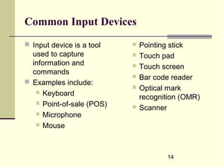 14
Common Input Devices
 Input device is a tool
used to capture
information and
commands
 Examples include:
 Keyboard
 Point-of-sale (POS)
 Microphone
 Mouse
 Pointing stick
 Touch pad
 Touch screen
 Bar code reader
 Optical mark
recognition (OMR)
 Scanner
 