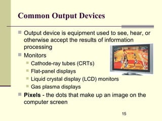 15
Common Output Devices
 Output device is equipment used to see, hear, or
otherwise accept the results of information
processing
 Monitors
 Cathode-ray tubes (CRTs)
 Flat-panel displays
 Liquid crystal display (LCD) monitors
 Gas plasma displays
 Pixels - the dots that make up an image on the
computer screen
 