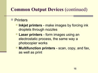 16
Common Output Devices (continued)
 Printers
 Inkjet printers - make images by forcing ink
droplets through nozzles
 Laser printers - form images using an
electrostatic process, the same way a
photocopier works
 Multifunction printers - scan, copy, and fax,
as well as print
 