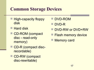 17
Common Storage Devices
 High-capacity floppy
disk
 Hard disk
 CD-ROM (compact
disc - read-only
memory)
 CD-R (compact disc-
recordable)
 CD-RW (compact
disc-rewritable)
 DVD-ROM
 DVD-R
 DVD-RW or DVD+RW
 Flash memory device
 Memory card
 