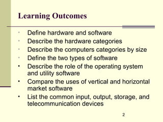 2
Learning Outcomes
• Define hardware and software
• Describe the hardware categories
• Describe the computers categories by size
• Define the two types of software
• Describe the role of the operating system
and utility software
• Compare the uses of vertical and horizontal
market software
• List the common input, output, storage, and
telecommunication devices
 