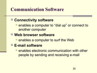 20
Communication Software
 Connectivity software
 enables a computer to “dial up” or connect to
another computer
 Web browser software
 enables a computer to surf the Web
 E-mail software
 enables electronic communication with other
people by sending and receiving e-mail
 