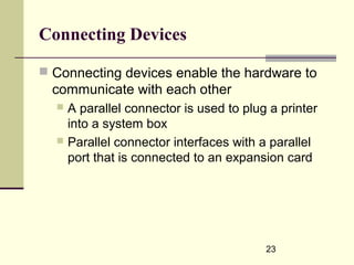 23
Connecting Devices
 Connecting devices enable the hardware to
communicate with each other
 A parallel connector is used to plug a printer
into a system box
 Parallel connector interfaces with a parallel
port that is connected to an expansion card
 