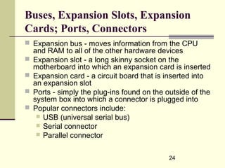 24
Buses, Expansion Slots, Expansion
Cards; Ports, Connectors
 Expansion bus - moves information from the CPU
and RAM to all of the other hardware devices
 Expansion slot - a long skinny socket on the
motherboard into which an expansion card is inserted
 Expansion card - a circuit board that is inserted into
an expansion slot
 Ports - simply the plug-ins found on the outside of the
system box into which a connector is plugged into
 Popular connectors include:
 USB (universal serial bus)
 Serial connector
 Parallel connector
 